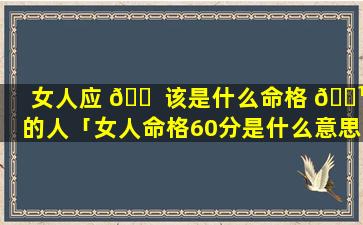 女人应 🐠 该是什么命格 🌹 的人「女人命格60分是什么意思」